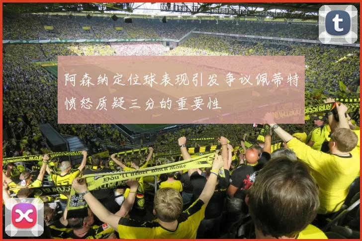 阿森纳定位球表现引发争议佩蒂特愤怒质疑三分的重要性