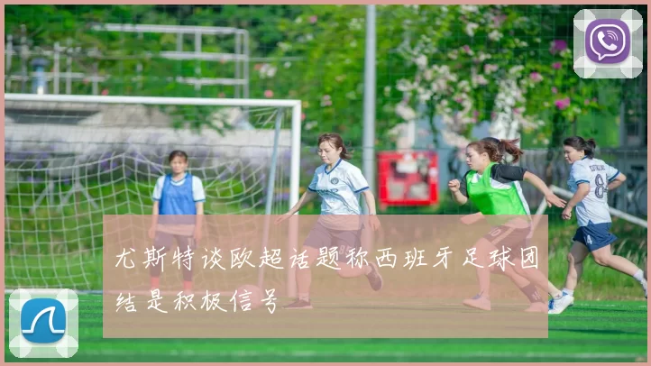 尤斯特谈欧超话题称西班牙足球团结是积极信号