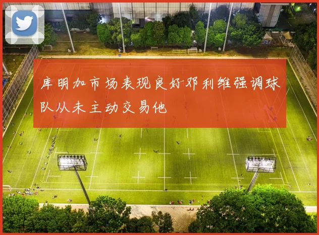 库明加市场表现良好邓利维强调球队从未主动交易他