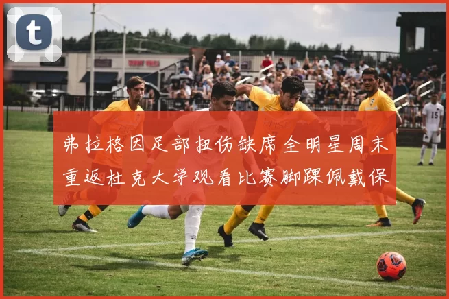 弗拉格因足部扭伤缺席全明星周末重返杜克大学观看比赛脚踝佩戴保护靴