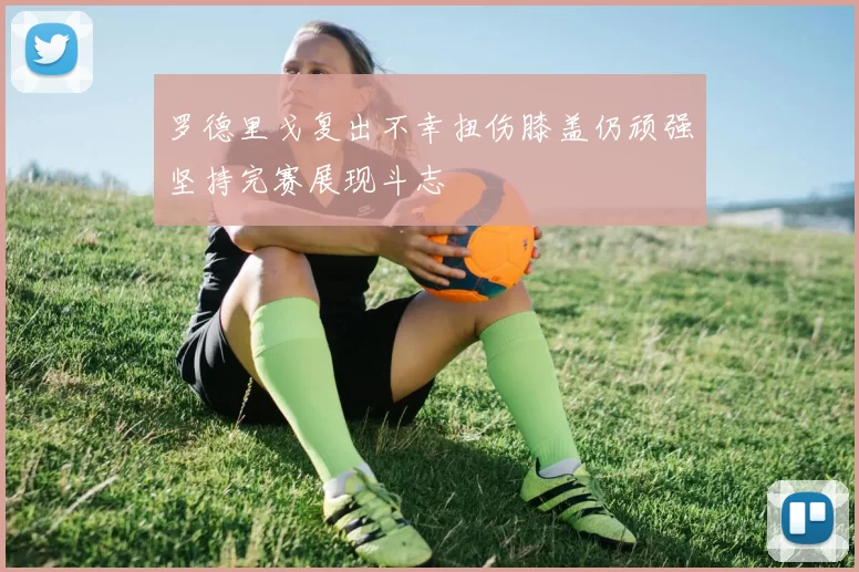 罗德里戈复出不幸扭伤膝盖仍顽强坚持完赛展现斗志
