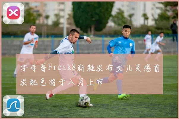 字母哥Freak8新鞋发布女儿灵感首发配色将于八月上市