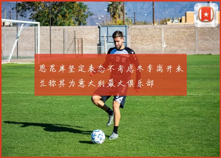 恩昆库坚定表态不考虑冬季离开米兰称其为意大利最大俱乐部