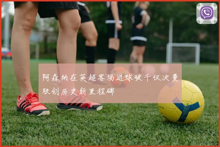 阿森纳在英超客场进球破千仅次曼联创历史新里程碑