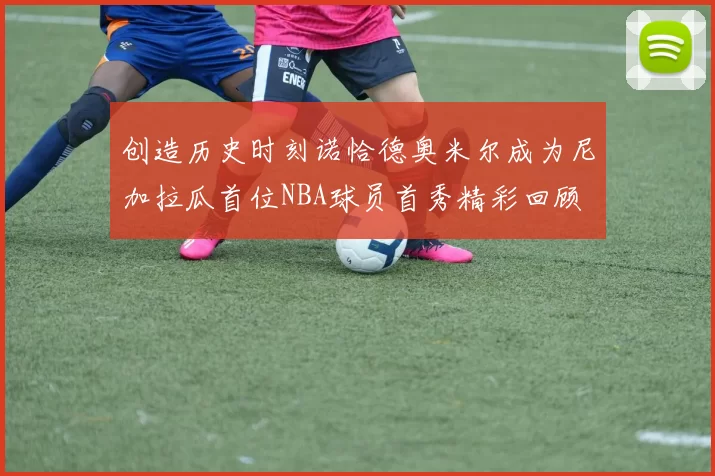 创造历史时刻诺恰德奥米尔成为尼加拉瓜首位NBA球员首秀精彩回顾