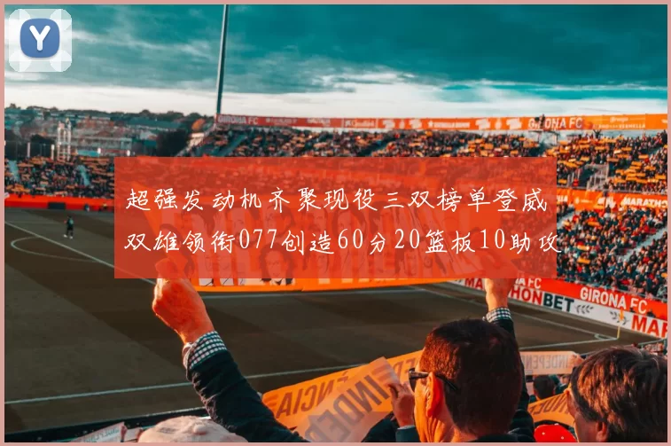 超强发动机齐聚现役三双榜单登威双雄领衔077创造60分20篮板10助攻奇迹