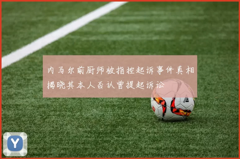 内马尔前厨师被指控起诉事件真相揭晓其本人否认曾提起诉讼