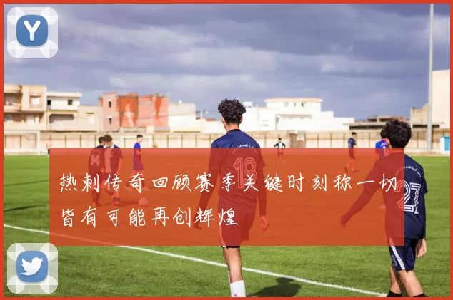 热刺传奇回顾赛季关键时刻称一切皆有可能再创辉煌