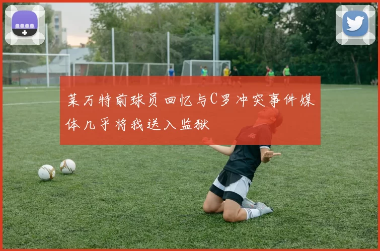 莱万特前球员回忆与C罗冲突事件媒体几乎将我送入监狱