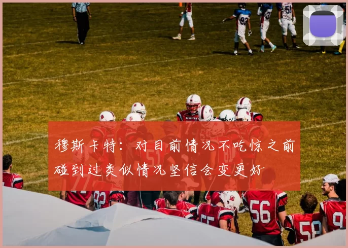 穆斯卡特：对目前情况不吃惊之前碰到过类似情况坚信会变更好