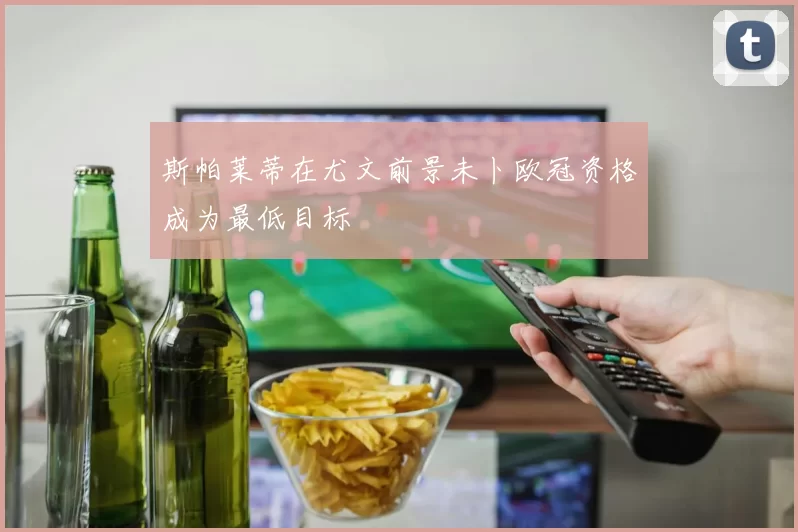 斯帕莱蒂在尤文前景未卜欧冠资格成为最低目标