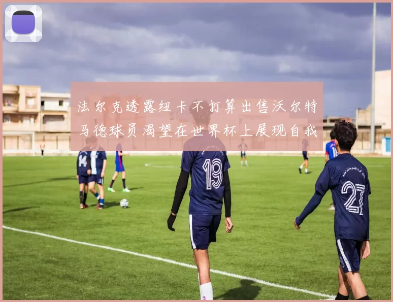 法尔克透露纽卡不打算出售沃尔特马德球员渴望在世界杯上展现自我