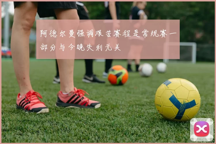 阿德尔曼强调艰苦赛程是常规赛一部分与今晚失利无关