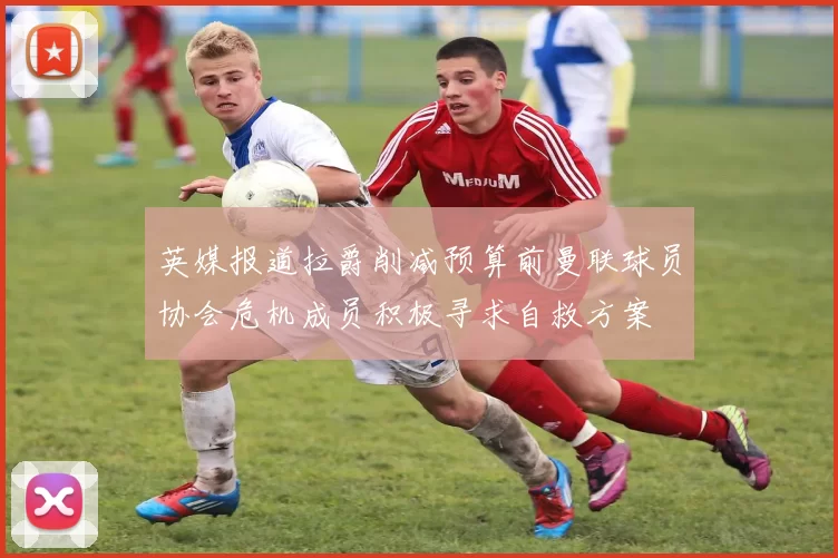 英媒报道拉爵削减预算前曼联球员协会危机成员积极寻求自救方案