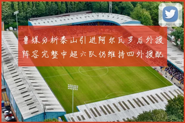 鲁媒分析泰山引进阿尔瓦罗后外援阵容完整中超六队仍维持四外援配置