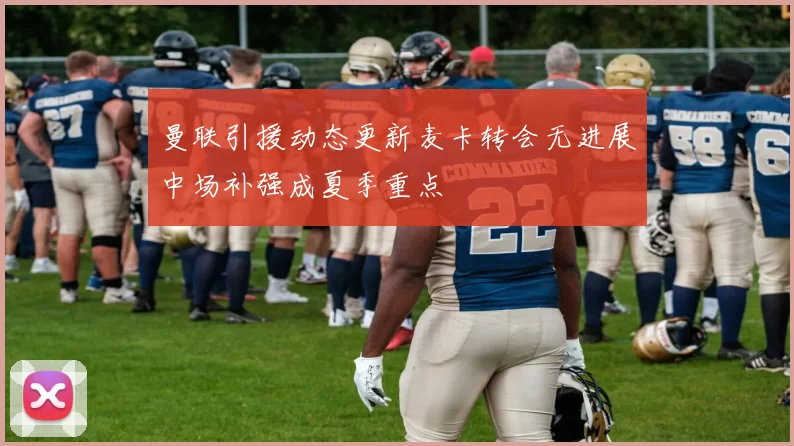 曼联引援动态更新麦卡转会无进展中场补强成夏季重点