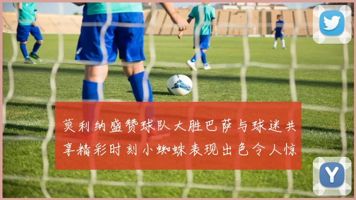 莫利纳盛赞球队大胜巴萨与球迷共享精彩时刻小蜘蛛表现出色令人惊艳