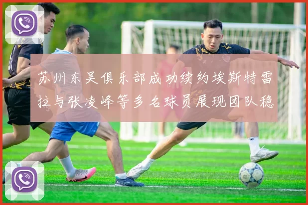 苏州东吴俱乐部成功续约埃斯特雷拉与张凌峰等多名球员展现团队稳定性