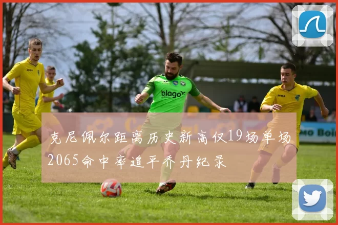克尼佩尔距离历史新高仅19场单场2065命中率追平乔丹纪录