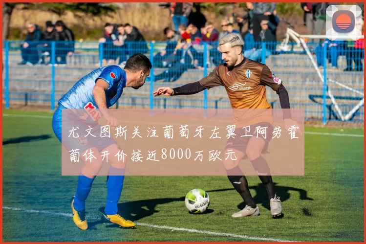 尤文图斯关注葡萄牙左翼卫阿劳霍葡体开价接近8000万欧元