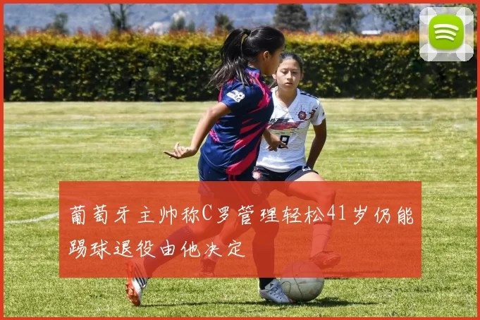 葡萄牙主帅称C罗管理轻松41岁仍能踢球退役由他决定