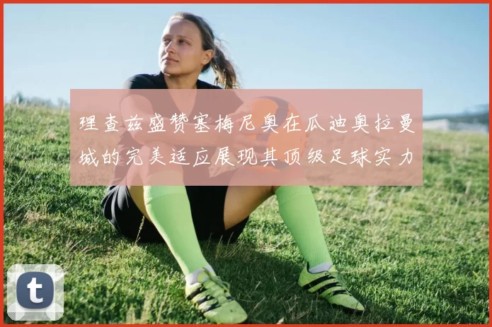 理查兹盛赞塞梅尼奥在瓜迪奥拉曼城的完美适应展现其顶级足球实力