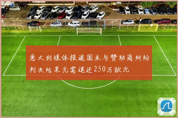 意大利媒体报道国米与赞助商纠纷判决结果无需退还250万欧元
