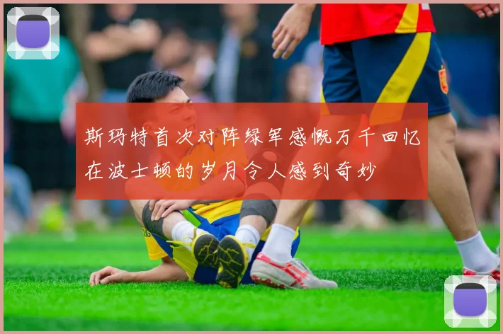 斯玛特首次对阵绿军感慨万千回忆在波士顿的岁月令人感到奇妙