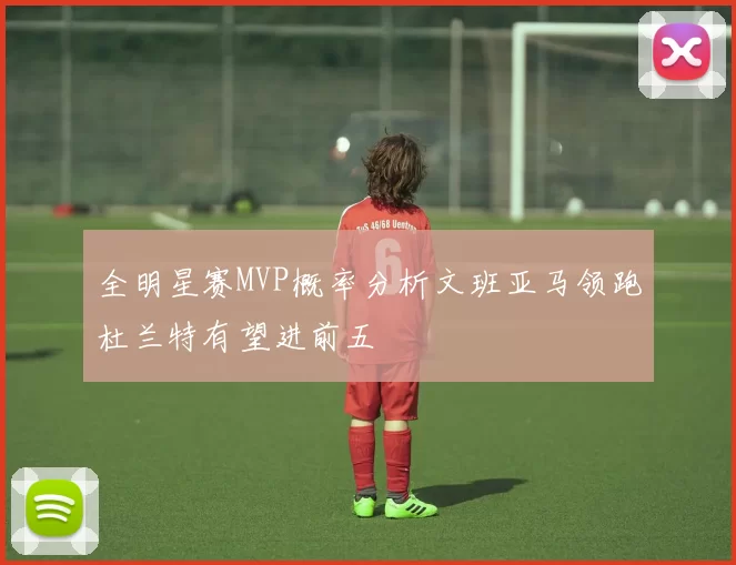 全明星赛MVP概率分析文班亚马领跑杜兰特有望进前五